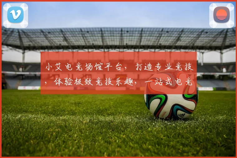 小艾电竞场馆平台，打造专业竞技，体验极致竞技乐趣，一站式电竞服务，三重优惠等你来