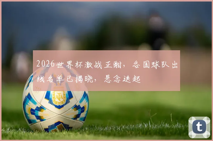 2026世界杯激战正酣，各国球队出线名单已揭晓，悬念迭起