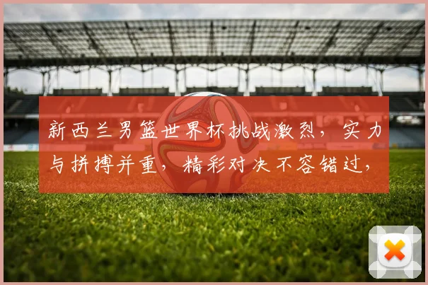 新西兰男篮世界杯挑战激烈，实力与拼搏并重，精彩对决不容错过，你准备好了吗