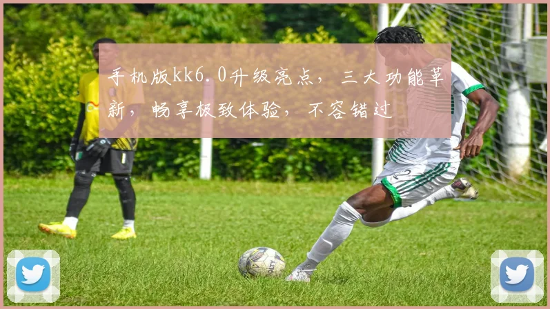 手机版kk6.0升级亮点，三大功能革新，畅享极致体验，不容错过