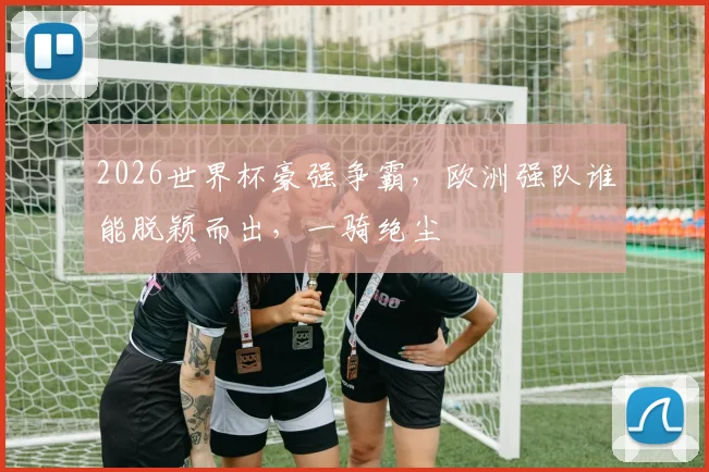 2026世界杯豪强争霸，欧洲强队谁能脱颖而出，一骑绝尘