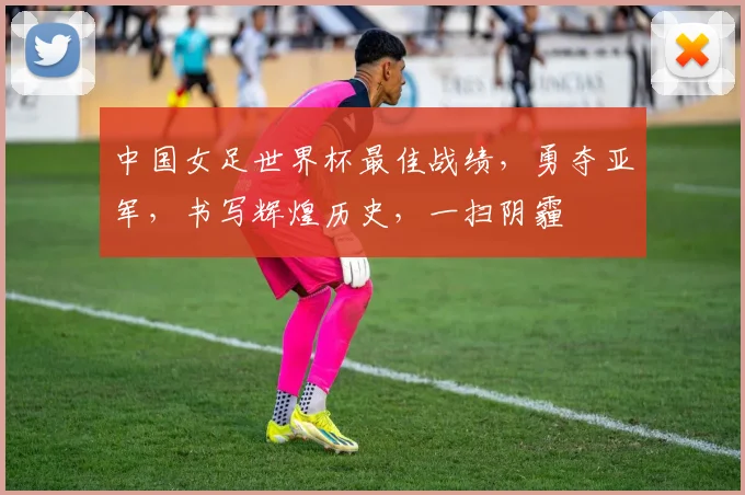 中国女足世界杯最佳战绩，勇夺亚军，书写辉煌历史，一扫阴霾