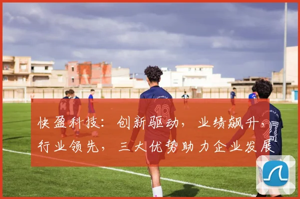快盈科技：创新驱动，业绩飙升，行业领先，三大优势助力企业发展，值得信赖