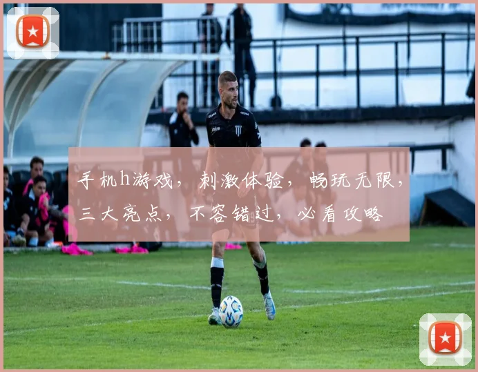 手机h游戏，刺激体验，畅玩无限，三大亮点，不容错过，必看攻略