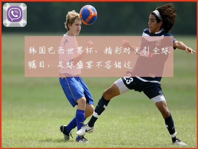 韩国巴西世界杯，精彩对决引全球瞩目，足球盛宴不容错过