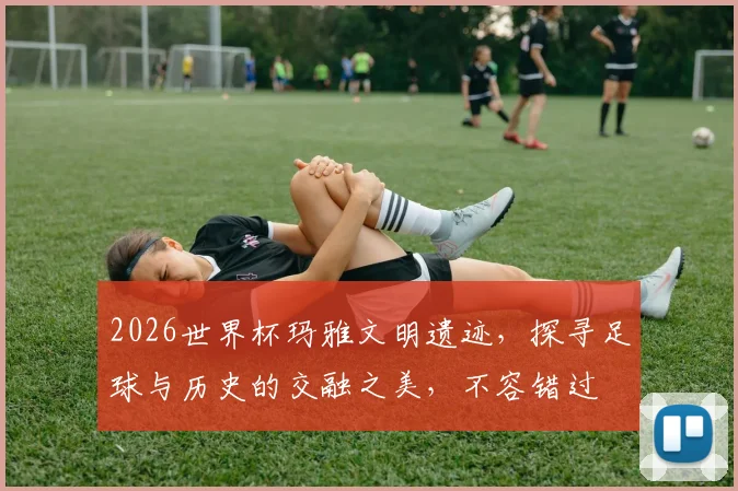 2026世界杯玛雅文明遗迹，探寻足球与历史的交融之美，不容错过